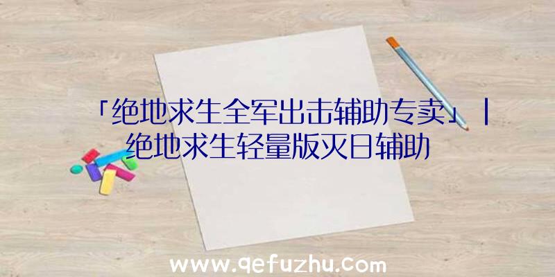 「绝地求生全军出击辅助专卖」|绝地求生轻量版灭日辅助